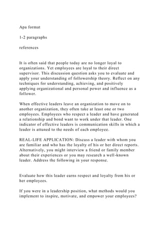 Apa format
1-2 paragraphs
references
It is often said that people today are no longer loyal to
organizations. Yet employees are loyal to their direct
supervisor. This discussion question asks you to evaluate and
apply your understanding of followership theory. Reflect on any
techniques for understanding, achieving, and positively
applying organizational and personal power and influence as a
follower.
When effective leaders leave an organization to move on to
another organization, they often take at least one or two
employees. Employees who respect a leader and have generated
a relationship and bond want to work under that leader. One
indicator of effective leaders is communication skills in which a
leader is attuned to the needs of each employee.
REAL-LIFE APPLICATION: Discuss a leader with whom you
are familiar and who has the loyalty of his or her direct reports.
Alternatively, you might interview a friend or family member
about their experiences or you may research a well-known
leader. Address the following in your response.
Evaluate how this leader earns respect and loyalty from his or
her employees.
If you were in a leadership position, what methods would you
implement to inspire, motivate, and empower your employees?
 