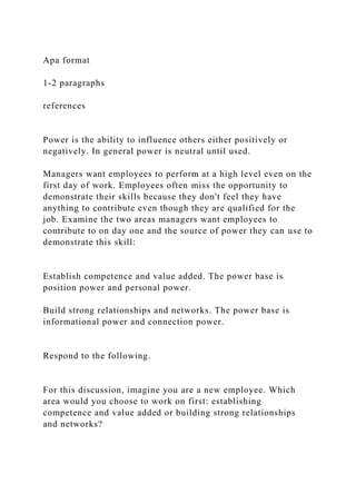 Apa format
1-2 paragraphs
references
Power is the ability to influence others either positively or
negatively. In general power is neutral until used.
Managers want employees to perform at a high level even on the
first day of work. Employees often miss the opportunity to
demonstrate their skills because they don't feel they have
anything to contribute even though they are qualified for the
job. Examine the two areas managers want employees to
contribute to on day one and the source of power they can use to
demonstrate this skill:
Establish competence and value added. The power base is
position power and personal power.
Build strong relationships and networks. The power base is
informational power and connection power.
Respond to the following.
For this discussion, imagine you are a new employee. Which
area would you choose to work on first: establishing
competence and value added or building strong relationships
and networks?
 