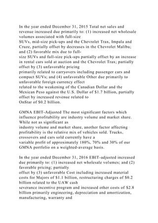 In the year ended December 31, 2015 Total net sales and
revenue increased due primarily to: (1) increased net wholesale
volumes associated with full-size
SUVs, mid-size pick-ups and the Chevrolet Trax, Impala and
Cruze, partially offset by decreases in the Chevrolet Malibu;
and (2) favorable mix due to full-
size SUVs and full-size pick-ups partially offset by an increase
in rental cars sold at auction and the Chevrolet Trax; partially
offset by (3) unfavorable pricing
primarily related to carryovers including passenger cars and
compact SUVs; and (4) unfavorable Other due primarily to
unfavorable foreign currency effect
related to the weakening of the Canadian Dollar and the
Mexican Peso against the U.S. Dollar of $1.7 billion, partially
offset by increased revenue related to
OnStar of $0.2 billion.
GMNA EBIT-Adjusted The most significant factors which
influence profitability are industry volume and market share.
While not as significant as
industry volume and market share, another factor affecting
profitability is the relative mix of vehicles sold. Trucks,
crossovers and cars sold currently have a
variable profit of approximately 180%, 70% and 30% of our
GMNA portfolio on a weighted-average basis.
In the year ended December 31, 2016 EBIT-adjusted increased
due primarily to: (1) increased net wholesale volumes; and (2)
favorable pricing; partially
offset by (3) unfavorable Cost including increased material
costs for Majors of $1.1 billion, restructuring charges of $0.2
billion related to the UAW cash
severance incentive program and increased other costs of $2.8
billion primarily engineering, depreciation and amortization,
manufacturing, warranty and
 