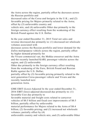 the Astra across the region, partially offset by decreases across
the Russian portfolio and
decreased sales of the Corsa and Insignia in the U.K.; and (2)
favorable pricing for Majors primarily related to the Astra;
offset by (3) unfavorable country and
vehicle mix; and (4) unfavorable Other due primarily to the
foreign currency effect resulting from the weakening of the
British Pound against the U.S. Dollar.
In the year ended December 31, 2015 Total net sales and
revenue decreased due primarily to: (1) decreased net wholesale
volumes associated with
decreases across the Russian portfolio and lower demand for the
Zafira multipurpose vehicle across the region, partially offset
by higher demand primarily for
the Vivaro commercial van, the Mokka crossover and the Astra
and the recently launched KARL passenger vehicles across the
region; and (2) unfavorable
Other due primarily to the foreign currency effect resulting
from the weakening of the Euro, British Pound and Russian
Ruble against the U.S. Dollar;
partially offset by (3) favorable pricing primarily related to the
next generation Corsa passenger vehicle and Vivaro and the
recently launched next
generation Astra.
GME EBIT (Loss)-Adjusted In the year ended December 31,
2016 EBIT (loss)-adjusted decreased due primarily to: (1)
favorable Cost due primarily to
favorable material and freight costs related to carryover
vehicles of $0.5 billion and fixed cost improvements of $0.5
billion, partially offset by unfavorable
material performance for Majors related to the Astra of $0.4
billion; (2) favorable pricing; and (3) increased net wholesale
volumes; partially offset by (4)
unfavorable country and vehicle mix; and (5) unfavorable Other
 