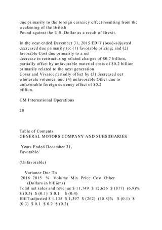 due primarily to the foreign currency effect resulting from the
weakening of the British
Pound against the U.S. Dollar as a result of Brexit.
In the year ended December 31, 2015 EBIT (loss)-adjusted
decreased due primarily to: (1) favorable pricing; and (2)
favorable Cost due primarily to a net
decrease in restructuring related charges of $0.7 billion,
partially offset by unfavorable material costs of $0.2 billion
primarily related to the next generation
Corsa and Vivaro; partially offset by (3) decreased net
wholesale volumes; and (4) unfavorable Other due to
unfavorable foreign currency effect of $0.2
billion.
GM International Operations
28
Table of Contents
GENERAL MOTORS COMPANY AND SUBSIDIARIES
Years Ended December 31,
Favorable/
(Unfavorable)
Variance Due To
2016 2015 % Volume Mix Price Cost Other
(Dollars in billions)
Total net sales and revenue $ 11,749 $ 12,626 $ (877) (6.9)%
$ (0.5) $ (0.1) $ 0.1 $ (0.4)
EBIT-adjusted $ 1,135 $ 1,397 $ (262) (18.8)% $ (0.1) $
(0.3) $ 0.1 $ 0.2 $ (0.2)
 