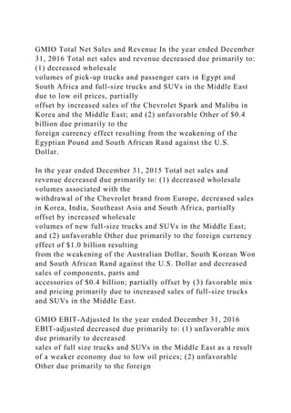GMIO Total Net Sales and Revenue In the year ended December
31, 2016 Total net sales and revenue decreased due primarily to:
(1) decreased wholesale
volumes of pick-up trucks and passenger cars in Egypt and
South Africa and full-size trucks and SUVs in the Middle East
due to low oil prices, partially
offset by increased sales of the Chevrolet Spark and Malibu in
Korea and the Middle East; and (2) unfavorable Other of $0.4
billion due primarily to the
foreign currency effect resulting from the weakening of the
Egyptian Pound and South African Rand against the U.S.
Dollar.
In the year ended December 31, 2015 Total net sales and
revenue decreased due primarily to: (1) decreased wholesale
volumes associated with the
withdrawal of the Chevrolet brand from Europe, decreased sales
in Korea, India, Southeast Asia and South Africa, partially
offset by increased wholesale
volumes of new full-size trucks and SUVs in the Middle East;
and (2) unfavorable Other due primarily to the foreign currency
effect of $1.0 billion resulting
from the weakening of the Australian Dollar, South Korean Won
and South African Rand against the U.S. Dollar and decreased
sales of components, parts and
accessories of $0.4 billion; partially offset by (3) favorable mix
and pricing primarily due to increased sales of full-size trucks
and SUVs in the Middle East.
GMIO EBIT-Adjusted In the year ended December 31, 2016
EBIT-adjusted decreased due primarily to: (1) unfavorable mix
due primarily to decreased
sales of full size trucks and SUVs in the Middle East as a result
of a weaker economy due to low oil prices; (2) unfavorable
Other due primarily to the foreign
 