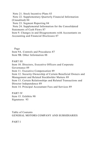 Note 21. Stock Incentive Plans 83
Note 22. Supplementary Quarterly Financial Information
(Unaudited) 84
Note 23. Segment Reporting 84
Note 24. Supplemental Information for the Consolidated
Statements of Cash Flows 87
Item 9. Changes in and Disagreements with Accountants on
Accounting and Financial Disclosure 87
Page
Item 9A. Controls and Procedures 87
Item 9B. Other Information 88
PART III
Item 10. Directors, Executive Officers and Corporate
Governance 89
Item 11. Executive Compensation 89
Item 12. Security Ownership of Certain Beneficial Owners and
Management and Related Stockholder Matters 89
Item 13. Certain Relationships and Related Transactions and
Director Independence 89
Item 14. Principal Accountant Fees and Services 89
PART IV
Item 15. Exhibits 90
Signatures 93
Table of Contents
GENERAL MOTORS COMPANY AND SUBSIDIARIES
PART I
 
