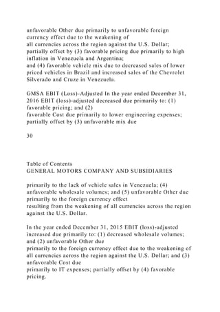 unfavorable Other due primarily to unfavorable foreign
currency effect due to the weakening of
all currencies across the region against the U.S. Dollar;
partially offset by (3) favorable pricing due primarily to high
inflation in Venezuela and Argentina;
and (4) favorable vehicle mix due to decreased sales of lower
priced vehicles in Brazil and increased sales of the Chevrolet
Silverado and Cruze in Venezuela.
GMSA EBIT (Loss)-Adjusted In the year ended December 31,
2016 EBIT (loss)-adjusted decreased due primarily to: (1)
favorable pricing; and (2)
favorable Cost due primarily to lower engineering expenses;
partially offset by (3) unfavorable mix due
30
Table of Contents
GENERAL MOTORS COMPANY AND SUBSIDIARIES
primarily to the lack of vehicle sales in Venezuela; (4)
unfavorable wholesale volumes; and (5) unfavorable Other due
primarily to the foreign currency effect
resulting from the weakening of all currencies across the region
against the U.S. Dollar.
In the year ended December 31, 2015 EBIT (loss)-adjusted
increased due primarily to: (1) decreased wholesale volumes;
and (2) unfavorable Other due
primarily to the foreign currency effect due to the weakening of
all currencies across the region against the U.S. Dollar; and (3)
unfavorable Cost due
primarily to IT expenses; partially offset by (4) favorable
pricing.
 