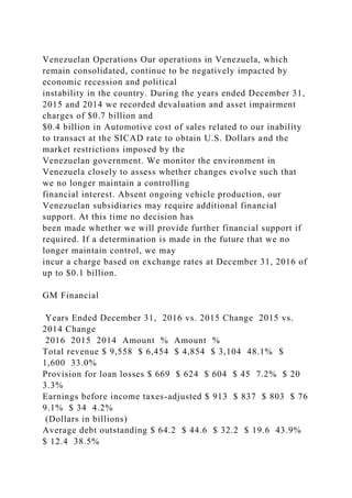 Venezuelan Operations Our operations in Venezuela, which
remain consolidated, continue to be negatively impacted by
economic recession and political
instability in the country. During the years ended December 31,
2015 and 2014 we recorded devaluation and asset impairment
charges of $0.7 billion and
$0.4 billion in Automotive cost of sales related to our inability
to transact at the SICAD rate to obtain U.S. Dollars and the
market restrictions imposed by the
Venezuelan government. We monitor the environment in
Venezuela closely to assess whether changes evolve such that
we no longer maintain a controlling
financial interest. Absent ongoing vehicle production, our
Venezuelan subsidiaries may require additional financial
support. At this time no decision has
been made whether we will provide further financial support if
required. If a determination is made in the future that we no
longer maintain control, we may
incur a charge based on exchange rates at December 31, 2016 of
up to $0.1 billion.
GM Financial
Years Ended December 31, 2016 vs. 2015 Change 2015 vs.
2014 Change
2016 2015 2014 Amount % Amount %
Total revenue $ 9,558 $ 6,454 $ 4,854 $ 3,104 48.1% $
1,600 33.0%
Provision for loan losses $ 669 $ 624 $ 604 $ 45 7.2% $ 20
3.3%
Earnings before income taxes-adjusted $ 913 $ 837 $ 803 $ 76
9.1% $ 34 4.2%
(Dollars in billions)
Average debt outstanding $ 64.2 $ 44.6 $ 32.2 $ 19.6 43.9%
$ 12.4 38.5%
 