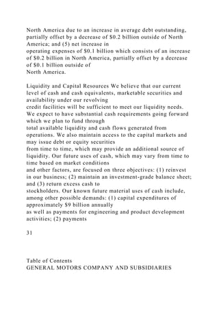 North America due to an increase in average debt outstanding,
partially offset by a decrease of $0.2 billion outside of North
America; and (5) net increase in
operating expenses of $0.1 billion which consists of an increase
of $0.2 billion in North America, partially offset by a decrease
of $0.1 billion outside of
North America.
Liquidity and Capital Resources We believe that our current
level of cash and cash equivalents, marketable securities and
availability under our revolving
credit facilities will be sufficient to meet our liquidity needs.
We expect to have substantial cash requirements going forward
which we plan to fund through
total available liquidity and cash flows generated from
operations. We also maintain access to the capital markets and
may issue debt or equity securities
from time to time, which may provide an additional source of
liquidity. Our future uses of cash, which may vary from time to
time based on market conditions
and other factors, are focused on three objectives: (1) reinvest
in our business; (2) maintain an investment-grade balance sheet;
and (3) return excess cash to
stockholders. Our known future material uses of cash include,
among other possible demands: (1) capital expenditures of
approximately $9 billion annually
as well as payments for engineering and product development
activities; (2) payments
31
Table of Contents
GENERAL MOTORS COMPANY AND SUBSIDIARIES
 