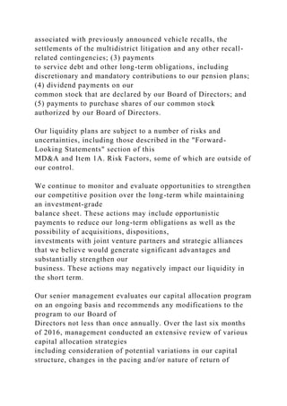 associated with previously announced vehicle recalls, the
settlements of the multidistrict litigation and any other recall-
related contingencies; (3) payments
to service debt and other long-term obligations, including
discretionary and mandatory contributions to our pension plans;
(4) dividend payments on our
common stock that are declared by our Board of Directors; and
(5) payments to purchase shares of our common stock
authorized by our Board of Directors.
Our liquidity plans are subject to a number of risks and
uncertainties, including those described in the "Forward-
Looking Statements" section of this
MD&A and Item 1A. Risk Factors, some of which are outside of
our control.
We continue to monitor and evaluate opportunities to strengthen
our competitive position over the long-term while maintaining
an investment-grade
balance sheet. These actions may include opportunistic
payments to reduce our long-term obligations as well as the
possibility of acquisitions, dispositions,
investments with joint venture partners and strategic alliances
that we believe would generate significant advantages and
substantially strengthen our
business. These actions may negatively impact our liquidity in
the short term.
Our senior management evaluates our capital allocation program
on an ongoing basis and recommends any modifications to the
program to our Board of
Directors not less than once annually. Over the last six months
of 2016, management conducted an extensive review of various
capital allocation strategies
including consideration of potential variations in our capital
structure, changes in the pacing and/or nature of return of
 