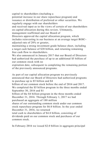 capital to shareholders (including a
potential increase in our share repurchase program) and
issuance or distribution of preferred or other securities. We
regularly engage with our shareholders
and received input as to the views of certain of our shareholders
on capital allocation during this review. Ultimately,
management reaffirmed and our Board of
Directors approved the capital allocation program, which
includes reinvesting in our business at an average target ROIC-
adjusted rate of 20% or greater,
maintaining a strong investment grade balance sheet, including
a target cash balance of $20 billion, and returning remaining
free cash flow to shareholders.
We also announced in January 2017 that our Board of Directors
had authorized the purchase of up to an additional $5 billion of
our common stock with no
expiration date, subsequent to completing the remaining portion
of the previously announced programs.
As part of our capital allocation program we previously
announced that our Board of Directors had authorized programs
to purchase up to $5 billion and $4
billion of our common stock before the end of 2016 and 2017.
We completed the $5 billion program in the three months ended
September 30, 2016 and $1
billion of the $4 billion program in the three months ended
December 31, 2016. Through February 1, 2017 we had
purchased an aggregate of 180 million
shares of our outstanding common stock under our common
stock repurchase program for $6.0 billion. In the year ended
December 31, 2016, we returned
total cash to shareholders of $4.8 billion, consisting of
dividends paid on our common stock and purchases of our
common stock.
In February 2016 we issued $2.0 billion in aggregate principal
 