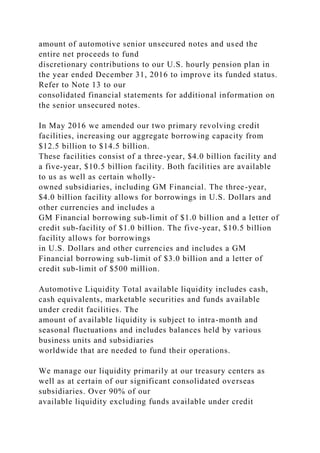 amount of automotive senior unsecured notes and used the
entire net proceeds to fund
discretionary contributions to our U.S. hourly pension plan in
the year ended December 31, 2016 to improve its funded status.
Refer to Note 13 to our
consolidated financial statements for additional information on
the senior unsecured notes.
In May 2016 we amended our two primary revolving credit
facilities, increasing our aggregate borrowing capacity from
$12.5 billion to $14.5 billion.
These facilities consist of a three-year, $4.0 billion facility and
a five-year, $10.5 billion facility. Both facilities are available
to us as well as certain wholly-
owned subsidiaries, including GM Financial. The three-year,
$4.0 billion facility allows for borrowings in U.S. Dollars and
other currencies and includes a
GM Financial borrowing sub-limit of $1.0 billion and a letter of
credit sub-facility of $1.0 billion. The five-year, $10.5 billion
facility allows for borrowings
in U.S. Dollars and other currencies and includes a GM
Financial borrowing sub-limit of $3.0 billion and a letter of
credit sub-limit of $500 million.
Automotive Liquidity Total available liquidity includes cash,
cash equivalents, marketable securities and funds available
under credit facilities. The
amount of available liquidity is subject to intra-month and
seasonal fluctuations and includes balances held by various
business units and subsidiaries
worldwide that are needed to fund their operations.
We manage our liquidity primarily at our treasury centers as
well as at certain of our significant consolidated overseas
subsidiaries. Over 90% of our
available liquidity excluding funds available under credit
 