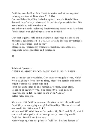 facilities was held within North America and at our regional
treasury centers at December 31, 2016.
Our available liquidity includes approximately $0.6 billion
deemed indefinitely reinvested in our foreign subsidiaries. We
have used and will continue to
use other methods including intercompany loans to utilize these
funds across our global operations as needed.
Our cash equivalents and marketable securities balances are
primarily denominated in U.S. Dollars and include investments
in U.S. government and agency
obligations, foreign government securities, time deposits,
corporate debt securities and mortgage
32
Table of Contents
GENERAL MOTORS COMPANY AND SUBSIDIARIES
and asset-backed securities. Our investment guidelines, which
we may change from time to time, prescribe certain minimum
credit worthiness thresholds and
limit our exposures to any particular sector, asset class,
issuance or security type. The majority of our current
investments in debt securities are with A/A2 or
better rated issuers.
We use credit facilities as a mechanism to provide additional
flexibility in managing our global liquidity. The total size of
our credit facilities was $14.6
billion and $12.6 billion at December 31, 2016 and 2015, which
consisted principally of our two primary revolving credit
facilities. We did not have any
borrowings against our primary facilities, but had letters of
 