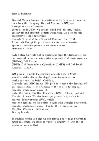 Item 1. Business
General Motors Company (sometimes referred to as we, our, us,
ourselves, the Company, General Motors, or GM) was
incorporated as a Delaware
corporation in 2009. We design, build and sell cars, trucks,
crossovers and automobile parts worldwide. We also provide
automotive financing services
through General Motors Financial Company, Inc. (GM
Financial). Except for per share amounts or as otherwise
specified, amounts presented within tables are
stated in millions.
Automotive Our automotive operations meet the demands of our
customers through our automotive segments: GM North America
(GMNA), GM Europe
(GME), GM International Operations (GMIO) and GM South
America (GMSA).
GM primarily meets the demands of customers in North
America with vehicles developed, manufactured and/or
marketed under the Buick, Cadillac,
Chevrolet and GMC brands. GM primarily meets the demands of
customers outside North America with vehicles developed,
manufactured and/or marketed
under the Buick, Cadillac, Chevrolet, GMC, Holden, Opel and
Vauxhall brands. We also have equity ownership stakes in
regional joint ventures (JVs), which
meet the demands of customers in Asia with vehicles developed,
manufactured and/or marketed under the Baojun, Buick,
Cadillac, Chevrolet, Jiefang and
Wuling brands.
In addition to the vehicles we sell through our dealer network to
retail customers, we also sell vehicles directly or through our
dealer network to fleet
 