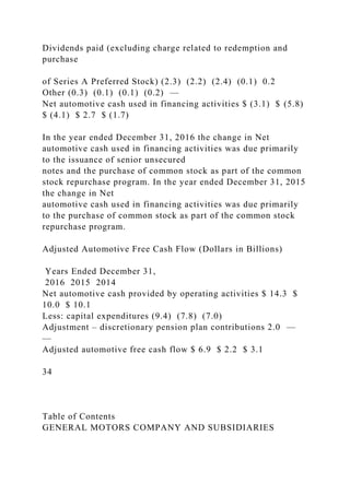 Dividends paid (excluding charge related to redemption and
purchase
of Series A Preferred Stock) (2.3) (2.2) (2.4) (0.1) 0.2
Other (0.3) (0.1) (0.1) (0.2) —
Net automotive cash used in financing activities $ (3.1) $ (5.8)
$ (4.1) $ 2.7 $ (1.7)
In the year ended December 31, 2016 the change in Net
automotive cash used in financing activities was due primarily
to the issuance of senior unsecured
notes and the purchase of common stock as part of the common
stock repurchase program. In the year ended December 31, 2015
the change in Net
automotive cash used in financing activities was due primarily
to the purchase of common stock as part of the common stock
repurchase program.
Adjusted Automotive Free Cash Flow (Dollars in Billions)
Years Ended December 31,
2016 2015 2014
Net automotive cash provided by operating activities $ 14.3 $
10.0 $ 10.1
Less: capital expenditures (9.4) (7.8) (7.0)
Adjustment – discretionary pension plan contributions 2.0 —
—
Adjusted automotive free cash flow $ 6.9 $ 2.2 $ 3.1
34
Table of Contents
GENERAL MOTORS COMPANY AND SUBSIDIARIES
 