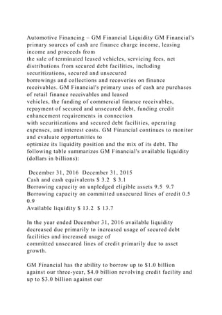 Automotive Financing – GM Financial Liquidity GM Financial's
primary sources of cash are finance charge income, leasing
income and proceeds from
the sale of terminated leased vehicles, servicing fees, net
distributions from secured debt facilities, including
securitizations, secured and unsecured
borrowings and collections and recoveries on finance
receivables. GM Financial's primary uses of cash are purchases
of retail finance receivables and leased
vehicles, the funding of commercial finance receivables,
repayment of secured and unsecured debt, funding credit
enhancement requirements in connection
with securitizations and secured debt facilities, operating
expenses, and interest costs. GM Financial continues to monitor
and evaluate opportunities to
optimize its liquidity position and the mix of its debt. The
following table summarizes GM Financial's available liquidity
(dollars in billions):
December 31, 2016 December 31, 2015
Cash and cash equivalents $ 3.2 $ 3.1
Borrowing capacity on unpledged eligible assets 9.5 9.7
Borrowing capacity on committed unsecured lines of credit 0.5
0.9
Available liquidity $ 13.2 $ 13.7
In the year ended December 31, 2016 available liquidity
decreased due primarily to increased usage of secured debt
facilities and increased usage of
committed unsecured lines of credit primarily due to asset
growth.
GM Financial has the ability to borrow up to $1.0 billion
against our three-year, $4.0 billion revolving credit facility and
up to $3.0 billion against our
 