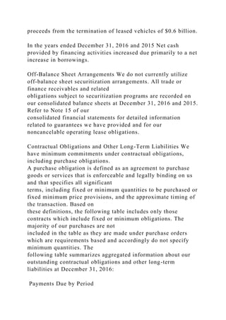 proceeds from the termination of leased vehicles of $0.6 billion.
In the years ended December 31, 2016 and 2015 Net cash
provided by financing activities increased due primarily to a net
increase in borrowings.
Off-Balance Sheet Arrangements We do not currently utilize
off-balance sheet securitization arrangements. All trade or
finance receivables and related
obligations subject to securitization programs are recorded on
our consolidated balance sheets at December 31, 2016 and 2015.
Refer to Note 15 of our
consolidated financial statements for detailed information
related to guarantees we have provided and for our
noncancelable operating lease obligations.
Contractual Obligations and Other Long-Term Liabilities We
have minimum commitments under contractual obligations,
including purchase obligations.
A purchase obligation is defined as an agreement to purchase
goods or services that is enforceable and legally binding on us
and that specifies all significant
terms, including fixed or minimum quantities to be purchased or
fixed minimum price provisions, and the approximate timing of
the transaction. Based on
these definitions, the following table includes only those
contracts which include fixed or minimum obligations. The
majority of our purchases are not
included in the table as they are made under purchase orders
which are requirements based and accordingly do not specify
minimum quantities. The
following table summarizes aggregated information about our
outstanding contractual obligations and other long-term
liabilities at December 31, 2016:
Payments Due by Period
 