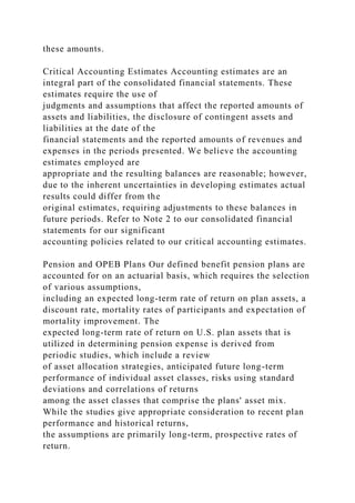 these amounts.
Critical Accounting Estimates Accounting estimates are an
integral part of the consolidated financial statements. These
estimates require the use of
judgments and assumptions that affect the reported amounts of
assets and liabilities, the disclosure of contingent assets and
liabilities at the date of the
financial statements and the reported amounts of revenues and
expenses in the periods presented. We believe the accounting
estimates employed are
appropriate and the resulting balances are reasonable; however,
due to the inherent uncertainties in developing estimates actual
results could differ from the
original estimates, requiring adjustments to these balances in
future periods. Refer to Note 2 to our consolidated financial
statements for our significant
accounting policies related to our critical accounting estimates.
Pension and OPEB Plans Our defined benefit pension plans are
accounted for on an actuarial basis, which requires the selection
of various assumptions,
including an expected long-term rate of return on plan assets, a
discount rate, mortality rates of participants and expectation of
mortality improvement. The
expected long-term rate of return on U.S. plan assets that is
utilized in determining pension expense is derived from
periodic studies, which include a review
of asset allocation strategies, anticipated future long-term
performance of individual asset classes, risks using standard
deviations and correlations of returns
among the asset classes that comprise the plans' asset mix.
While the studies give appropriate consideration to recent plan
performance and historical returns,
the assumptions are primarily long-term, prospective rates of
return.
 