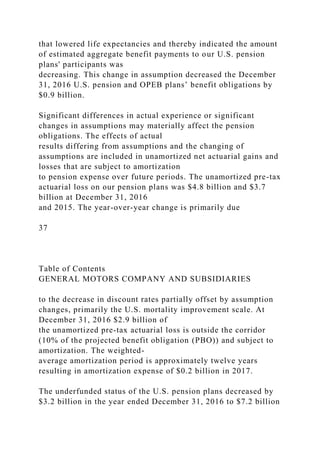 that lowered life expectancies and thereby indicated the amount
of estimated aggregate benefit payments to our U.S. pension
plans' participants was
decreasing. This change in assumption decreased the December
31, 2016 U.S. pension and OPEB plans’ benefit obligations by
$0.9 billion.
Significant differences in actual experience or significant
changes in assumptions may materially affect the pension
obligations. The effects of actual
results differing from assumptions and the changing of
assumptions are included in unamortized net actuarial gains and
losses that are subject to amortization
to pension expense over future periods. The unamortized pre-tax
actuarial loss on our pension plans was $4.8 billion and $3.7
billion at December 31, 2016
and 2015. The year-over-year change is primarily due
37
Table of Contents
GENERAL MOTORS COMPANY AND SUBSIDIARIES
to the decrease in discount rates partially offset by assumption
changes, primarily the U.S. mortality improvement scale. At
December 31, 2016 $2.9 billion of
the unamortized pre-tax actuarial loss is outside the corridor
(10% of the projected benefit obligation (PBO)) and subject to
amortization. The weighted-
average amortization period is approximately twelve years
resulting in amortization expense of $0.2 billion in 2017.
The underfunded status of the U.S. pension plans decreased by
$3.2 billion in the year ended December 31, 2016 to $7.2 billion
 