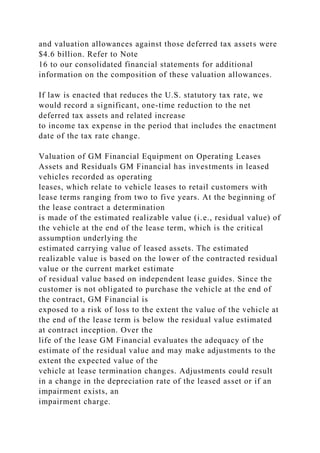 and valuation allowances against those deferred tax assets were
$4.6 billion. Refer to Note
16 to our consolidated financial statements for additional
information on the composition of these valuation allowances.
If law is enacted that reduces the U.S. statutory tax rate, we
would record a significant, one-time reduction to the net
deferred tax assets and related increase
to income tax expense in the period that includes the enactment
date of the tax rate change.
Valuation of GM Financial Equipment on Operating Leases
Assets and Residuals GM Financial has investments in leased
vehicles recorded as operating
leases, which relate to vehicle leases to retail customers with
lease terms ranging from two to five years. At the beginning of
the lease contract a determination
is made of the estimated realizable value (i.e., residual value) of
the vehicle at the end of the lease term, which is the critical
assumption underlying the
estimated carrying value of leased assets. The estimated
realizable value is based on the lower of the contracted residual
value or the current market estimate
of residual value based on independent lease guides. Since the
customer is not obligated to purchase the vehicle at the end of
the contract, GM Financial is
exposed to a risk of loss to the extent the value of the vehicle at
the end of the lease term is below the residual value estimated
at contract inception. Over the
life of the lease GM Financial evaluates the adequacy of the
estimate of the residual value and may make adjustments to the
extent the expected value of the
vehicle at lease termination changes. Adjustments could result
in a change in the depreciation rate of the leased asset or if an
impairment exists, an
impairment charge.
 