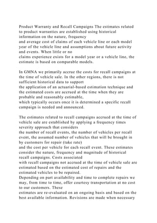 Product Warranty and Recall Campaigns The estimates related
to product warranties are established using historical
information on the nature, frequency
and average cost of claims of each vehicle line or each model
year of the vehicle line and assumptions about future activity
and events. When little or no
claims experience exists for a model year or a vehicle line, the
estimate is based on comparable models.
In GMNA we primarily accrue the costs for recall campaigns at
the time of vehicle sale. In the other regions, there is not
sufficient historical data to support
the application of an actuarial-based estimation technique and
the estimated costs are accrued at the time when they are
probable and reasonably estimable,
which typically occurs once it is determined a specific recall
campaign is needed and announced.
The estimates related to recall campaigns accrued at the time of
vehicle sale are established by applying a frequency times
severity approach that considers
the number of recall events, the number of vehicles per recall
event, the assumed number of vehicles that will be brought in
by customers for repair (take rate)
and the cost per vehicle for each recall event. These estimates
consider the nature, frequency and magnitude of historical
recall campaigns. Costs associated
with recall campaigns not accrued at the time of vehicle sale are
estimated based on the estimated cost of repairs and the
estimated vehicles to be repaired.
Depending on part availability and time to complete repairs we
may, from time to time, offer courtesy transportation at no cost
to our customers. These
estimates are re-evaluated on an ongoing basis and based on the
best available information. Revisions are made when necessary
 