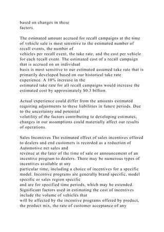based on changes in these
factors.
The estimated amount accrued for recall campaigns at the time
of vehicle sale is most sensitive to the estimated number of
recall events, the number of
vehicles per recall event, the take rate, and the cost per vehicle
for each recall event. The estimated cost of a recall campaign
that is accrued on an individual
basis is most sensitive to our estimated assumed take rate that is
primarily developed based on our historical take rate
experience. A 10% increase in the
estimated take rate for all recall campaigns would increase the
estimated cost by approximately $0.3 billion.
Actual experience could differ from the amounts estimated
requiring adjustments to these liabilities in future periods. Due
to the uncertainty and potential
volatility of the factors contributing to developing estimates,
changes in our assumptions could materially affect our results
of operations.
Sales Incentives The estimated effect of sales incentives offered
to dealers and end customers is recorded as a reduction of
Automotive net sales and
revenue at the later of the time of sale or announcement of an
incentive program to dealers. There may be numerous types of
incentives available at any
particular time, including a choice of incentives for a specific
model. Incentive programs are generally brand specific, model
specific or sales region specific
and are for specified time periods, which may be extended.
Significant factors used in estimating the cost of incentives
include the volume of vehicles that
will be affected by the incentive programs offered by product,
the product mix, the rate of customer acceptance of any
 
