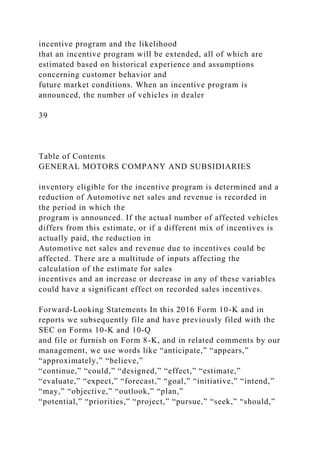 incentive program and the likelihood
that an incentive program will be extended, all of which are
estimated based on historical experience and assumptions
concerning customer behavior and
future market conditions. When an incentive program is
announced, the number of vehicles in dealer
39
Table of Contents
GENERAL MOTORS COMPANY AND SUBSIDIARIES
inventory eligible for the incentive program is determined and a
reduction of Automotive net sales and revenue is recorded in
the period in which the
program is announced. If the actual number of affected vehicles
differs from this estimate, or if a different mix of incentives is
actually paid, the reduction in
Automotive net sales and revenue due to incentives could be
affected. There are a multitude of inputs affecting the
calculation of the estimate for sales
incentives and an increase or decrease in any of these variables
could have a significant effect on recorded sales incentives.
Forward-Looking Statements In this 2016 Form 10-K and in
reports we subsequently file and have previously filed with the
SEC on Forms 10-K and 10-Q
and file or furnish on Form 8-K, and in related comments by our
management, we use words like “anticipate,” “appears,”
“approximately,” “believe,”
“continue,” “could,” “designed,” “effect,” “estimate,”
“evaluate,” “expect,” “forecast,” “goal,” “initiative,” “intend,”
“may,” “objective,” “outlook,” “plan,”
“potential,” “priorities,” “project,” “pursue,” “seek,” “should,”
 