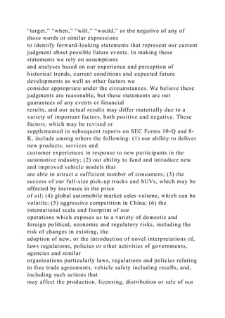 “target,” “when,” “will,” “would,” or the negative of any of
those words or similar expressions
to identify forward-looking statements that represent our current
judgment about possible future events. In making these
statements we rely on assumptions
and analyses based on our experience and perception of
historical trends, current conditions and expected future
developments as well as other factors we
consider appropriate under the circumstances. We believe these
judgments are reasonable, but these statements are not
guarantees of any events or financial
results, and our actual results may differ materially due to a
variety of important factors, both positive and negative. These
factors, which may be revised or
supplemented in subsequent reports on SEC Forms 10-Q and 8-
K, include among others the following: (1) our ability to deliver
new products, services and
customer experiences in response to new participants in the
automotive industry; (2) our ability to fund and introduce new
and improved vehicle models that
are able to attract a sufficient number of consumers; (3) the
success of our full-size pick-up trucks and SUVs, which may be
affected by increases in the price
of oil; (4) global automobile market sales volume, which can be
volatile; (5) aggressive competition in China; (6) the
international scale and footprint of our
operations which exposes us to a variety of domestic and
foreign political, economic and regulatory risks, including the
risk of changes in existing, the
adoption of new, or the introduction of novel interpretations of,
laws regulations, policies or other activities of governments,
agencies and similar
organizations particularly laws, regulations and policies relating
to free trade agreements, vehicle safety including recalls, and,
including such actions that
may affect the production, licensing, distribution or sale of our
 