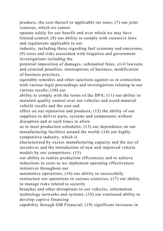 products, the cost thereof or applicable tax rates; (7) our joint
ventures, which we cannot
operate solely for our benefit and over which we may have
limited control; (8) our ability to comply with extensive laws
and regulations applicable to our
industry, including those regarding fuel economy and emissions;
(9) costs and risks associated with litigation and government
investigations including the
potential imposition of damages, substantial fines, civil lawsuits
and criminal penalties, interruptions of business, modification
of business practices,
equitable remedies and other sanctions against us in connection
with various legal proceedings and investigations relating to our
various recalls; (10) our
ability to comply with the terms of the DPA; (11) our ability to
maintain quality control over our vehicles and avoid material
vehicle recalls and the cost and
effect on our reputation and products; (12) the ability of our
suppliers to deliver parts, systems and components without
disruption and at such times to allow
us to meet production schedules; (13) our dependence on our
manufacturing facilities around the world; (14) our highly
competitive industry, which is
characterized by excess manufacturing capacity and the use of
incentives and the introduction of new and improved vehicle
models by our competitors; (15)
our ability to realize production efficiencies and to achieve
reductions in costs as we implement operating effectiveness
initiatives throughout our
automotive operations; (16) our ability to successfully
restructure our operations in various countries; (17) our ability
to manage risks related to security
breaches and other disruptions to our vehicles, information
technology networks and systems; (18) our continued ability to
develop captive financing
capability through GM Financial; (19) significant increases in
 