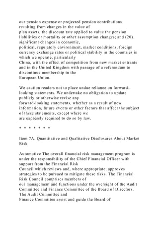 our pension expense or projected pension contributions
resulting from changes in the value of
plan assets, the discount rate applied to value the pension
liabilities or mortality or other assumption changes; and (20)
significant changes in economic,
political, regulatory environment, market conditions, foreign
currency exchange rates or political stability in the countries in
which we operate, particularly
China, with the effect of competition from new market entrants
and in the United Kingdom with passage of a referendum to
discontinue membership in the
European Union.
We caution readers not to place undue reliance on forward-
looking statements. We undertake no obligation to update
publicly or otherwise revise any
forward-looking statements, whether as a result of new
information, future events or other factors that affect the subject
of these statements, except where we
are expressly required to do so by law.
* * * * * * *
Item 7A. Quantitative and Qualitative Disclosures About Market
Risk
Automotive The overall financial risk management program is
under the responsibility of the Chief Financial Officer with
support from the Financial Risk
Council which reviews and, where appropriate, approves
strategies to be pursued to mitigate these risks. The Financial
Risk Council comprises members of
our management and functions under the oversight of the Audit
Committee and Finance Committee of the Board of Directors.
The Audit Committee and
Finance Committee assist and guide the Board of
 
