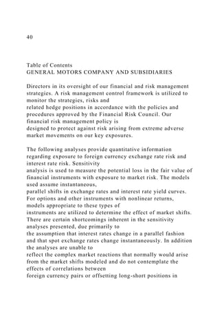40
Table of Contents
GENERAL MOTORS COMPANY AND SUBSIDIARIES
Directors in its oversight of our financial and risk management
strategies. A risk management control framework is utilized to
monitor the strategies, risks and
related hedge positions in accordance with the policies and
procedures approved by the Financial Risk Council. Our
financial risk management policy is
designed to protect against risk arising from extreme adverse
market movements on our key exposures.
The following analyses provide quantitative information
regarding exposure to foreign currency exchange rate risk and
interest rate risk. Sensitivity
analysis is used to measure the potential loss in the fair value of
financial instruments with exposure to market risk. The models
used assume instantaneous,
parallel shifts in exchange rates and interest rate yield curves.
For options and other instruments with nonlinear returns,
models appropriate to these types of
instruments are utilized to determine the effect of market shifts.
There are certain shortcomings inherent in the sensitivity
analyses presented, due primarily to
the assumption that interest rates change in a parallel fashion
and that spot exchange rates change instantaneously. In addition
the analyses are unable to
reflect the complex market reactions that normally would arise
from the market shifts modeled and do not contemplate the
effects of correlations between
foreign currency pairs or offsetting long-short positions in
 