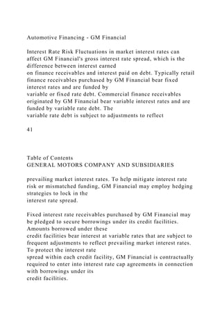 Automotive Financing - GM Financial
Interest Rate Risk Fluctuations in market interest rates can
affect GM Financial's gross interest rate spread, which is the
difference between interest earned
on finance receivables and interest paid on debt. Typically retail
finance receivables purchased by GM Financial bear fixed
interest rates and are funded by
variable or fixed rate debt. Commercial finance receivables
originated by GM Financial bear variable interest rates and are
funded by variable rate debt. The
variable rate debt is subject to adjustments to reflect
41
Table of Contents
GENERAL MOTORS COMPANY AND SUBSIDIARIES
prevailing market interest rates. To help mitigate interest rate
risk or mismatched funding, GM Financial may employ hedging
strategies to lock in the
interest rate spread.
Fixed interest rate receivables purchased by GM Financial may
be pledged to secure borrowings under its credit facilities.
Amounts borrowed under these
credit facilities bear interest at variable rates that are subject to
frequent adjustments to reflect prevailing market interest rates.
To protect the interest rate
spread within each credit facility, GM Financial is contractually
required to enter into interest rate cap agreements in connection
with borrowings under its
credit facilities.
 
