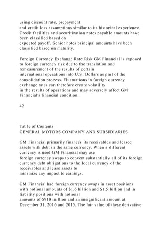 using discount rate, prepayment
and credit loss assumptions similar to its historical experience.
Credit facilities and securitization notes payable amounts have
been classified based on
expected payoff. Senior notes principal amounts have been
classified based on maturity.
Foreign Currency Exchange Rate Risk GM Financial is exposed
to foreign currency risk due to the translation and
remeasurement of the results of certain
international operations into U.S. Dollars as part of the
consolidation process. Fluctuations in foreign currency
exchange rates can therefore create volatility
in the results of operations and may adversely affect GM
Financial's financial condition.
42
Table of Contents
GENERAL MOTORS COMPANY AND SUBSIDIARIES
GM Financial primarily finances its receivables and leased
assets with debt in the same currency. When a different
currency is used GM Financial may use
foreign currency swaps to convert substantially all of its foreign
currency debt obligations to the local currency of the
receivables and lease assets to
minimize any impact to earnings.
GM Financial had foreign currency swaps in asset positions
with notional amounts of $1.6 billion and $1.5 billion and in
liability positions with notional
amounts of $910 million and an insignificant amount at
December 31, 2016 and 2015. The fair value of these derivative
 