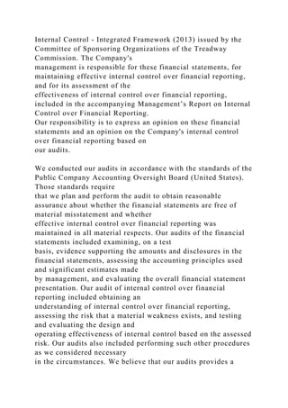 Internal Control - Integrated Framework (2013) issued by the
Committee of Sponsoring Organizations of the Treadway
Commission. The Company's
management is responsible for these financial statements, for
maintaining effective internal control over financial reporting,
and for its assessment of the
effectiveness of internal control over financial reporting,
included in the accompanying Management’s Report on Internal
Control over Financial Reporting.
Our responsibility is to express an opinion on these financial
statements and an opinion on the Company's internal control
over financial reporting based on
our audits.
We conducted our audits in accordance with the standards of the
Public Company Accounting Oversight Board (United States).
Those standards require
that we plan and perform the audit to obtain reasonable
assurance about whether the financial statements are free of
material misstatement and whether
effective internal control over financial reporting was
maintained in all material respects. Our audits of the financial
statements included examining, on a test
basis, evidence supporting the amounts and disclosures in the
financial statements, assessing the accounting principles used
and significant estimates made
by management, and evaluating the overall financial statement
presentation. Our audit of internal control over financial
reporting included obtaining an
understanding of internal control over financial reporting,
assessing the risk that a material weakness exists, and testing
and evaluating the design and
operating effectiveness of internal control based on the assessed
risk. Our audits also included performing such other procedures
as we considered necessary
in the circumstances. We believe that our audits provides a
 