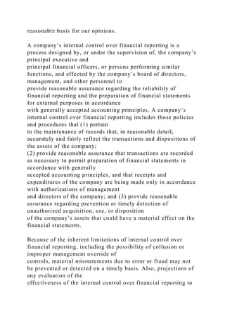 reasonable basis for our opinions.
A company’s internal control over financial reporting is a
process designed by, or under the supervision of, the company’s
principal executive and
principal financial officers, or persons performing similar
functions, and effected by the company’s board of directors,
management, and other personnel to
provide reasonable assurance regarding the reliability of
financial reporting and the preparation of financial statements
for external purposes in accordance
with generally accepted accounting principles. A company’s
internal control over financial reporting includes those policies
and procedures that (1) pertain
to the maintenance of records that, in reasonable detail,
accurately and fairly reflect the transactions and dispositions of
the assets of the company;
(2) provide reasonable assurance that transactions are recorded
as necessary to permit preparation of financial statements in
accordance with generally
accepted accounting principles, and that receipts and
expenditures of the company are being made only in accordance
with authorizations of management
and directors of the company; and (3) provide reasonable
assurance regarding prevention or timely detection of
unauthorized acquisition, use, or disposition
of the company’s assets that could have a material effect on the
financial statements.
Because of the inherent limitations of internal control over
financial reporting, including the possibility of collusion or
improper management override of
controls, material misstatements due to error or fraud may not
be prevented or detected on a timely basis. Also, projections of
any evaluation of the
effectiveness of the internal control over financial reporting to
 