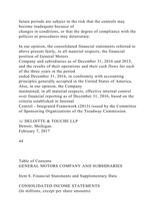 future periods are subject to the risk that the controls may
become inadequate because of
changes in conditions, or that the degree of compliance with the
policies or procedures may deteriorate.
In our opinion, the consolidated financial statements referred to
above present fairly, in all material respects, the financial
position of General Motors
Company and subsidiaries as of December 31, 2016 and 2015,
and the results of their operations and their cash flows for each
of the three years in the period
ended December 31, 2016, in conformity with accounting
principles generally accepted in the United States of America.
Also, in our opinion, the Company
maintained, in all material respects, effective internal control
over financial reporting as of December 31, 2016, based on the
criteria established in Internal
Control - Integrated Framework (2013) issued by the Committee
of Sponsoring Organizations of the Treadway Commission.
/s/ DELOITTE & TOUCHE LLP
Detroit, Michigan
February 7, 2017
44
Table of Contents
GENERAL MOTORS COMPANY AND SUBSIDIARIES
Item 8. Financial Statements and Supplementary Data
CONSOLIDATED INCOME STATEMENTS
(In millions, except per share amounts)
 