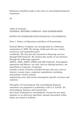 Reference should be made to the notes to consolidated financial
statements.
48
Table of Contents
GENERAL MOTORS COMPANY AND SUBSIDIARIES
NOTES TO CONSOLIDATED FINANCIAL STATEMENTS
Note 1. Nature of Operations and Basis of Presentation
General Motors Company was incorporated as a Delaware
corporation in 2009. We design, build and sell cars, trucks,
crossovers and automobile parts
worldwide. We also provide automotive financing services
through GM Financial. We analyze the results of our business
through the following segments:
GMNA, GME, GMIO, GMSA and GM Financial. Nonsegment
operations and Maven, our ride- and car-sharing business, are
classified as Corporate. Corporate
includes certain centrally recorded income and costs such as
interest, income taxes, corporate expenditures including
autonomous vehicle-related
engineering costs and certain nonsegment specific revenues and
expenses.
Principles of Consolidation The consolidated financial
statements are prepared in conformity with U.S. GAAP. All
intercompany balances and transactions
have been eliminated in consolidation. Except for per share
amounts or as otherwise specified, amounts presented within
tables are stated in millions.
 