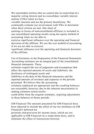 We consolidate entities that we control due to ownership of a
majority voting interest and we consolidate variable interest
entities (VIEs) when we have
variable interests and are the primary beneficiary. We
continually evaluate our involvement with VIEs to determine
when these criteria are met. Our share of
earnings or losses of nonconsolidated affiliates is included in
our consolidated operating results using the equity method of
accounting when we are able to
exercise significant influence over the operating and financial
decisions of the affiliate. We use the cost method of accounting
if we are not able to exercise
significant influence over the operating and financial decisions
of the affiliate.
Use of Estimates in the Preparation of the Financial Statements
Accounting estimates are an integral part of the consolidated
financial statements. These
estimates require the use of judgments and assumptions that
affect the reported amounts of assets and liabilities, the
disclosure of contingent assets and
liabilities at the date of the financial statements and the
reported amounts of revenues and expenses in the periods
presented. We believe that the accounting
estimates employed are appropriate and the resulting balances
are reasonable; however, due to the inherent uncertainties in
making estimates actual results
could differ from the original estimates, requiring adjustments
to these balances in future periods.
GM Financial The amounts presented for GM Financial have
been adjusted to include the effect of our tax attributes on GM
Financial's deferred tax
positions and provision for income taxes, which are not
applicable to GM Financial on a stand-alone basis, and to
eliminate the effect of transactions between
 