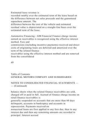 Estimated lease revenue is
recorded ratably over the estimated term of the lease based on
the difference between net sales proceeds and the guaranteed
repurchase amount. The
difference between the cost of the vehicle and estimated
residual value is depreciated on a straight-line basis over the
estimated term of the lease.
Automotive Financing - GM Financial Finance charge income
earned on receivables is recognized using the effective interest
method. Fees and
commissions (including incentive payments) received and direct
costs of originating loans are deferred and amortized over the
term of the related finance
receivables using the effective interest method and are removed
from the consolidated
49
Table of Contents
GENERAL MOTORS COMPANY AND SUBSIDIARIES
NOTES TO CONSOLIDATED FINANCIAL STATEMENTS —
— (Continued)
balance sheets when the related finance receivables are sold,
charged off or paid in full. Accrual of finance charge income on
retail finance receivables is
generally suspended on accounts that are more than 60 days
delinquent, accounts in bankruptcy and accounts in
repossession. Payments received on
nonaccrual loans are first applied to any fees due, then to any
interest due and then any remaining amounts are recorded to
principal. Interest accrual
 