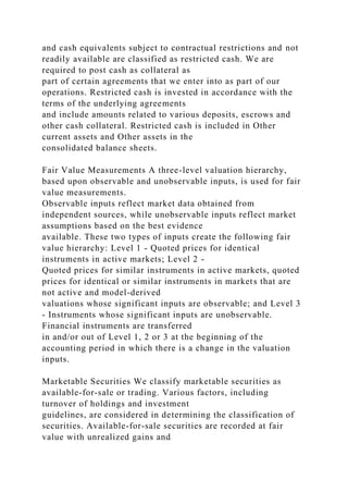 and cash equivalents subject to contractual restrictions and not
readily available are classified as restricted cash. We are
required to post cash as collateral as
part of certain agreements that we enter into as part of our
operations. Restricted cash is invested in accordance with the
terms of the underlying agreements
and include amounts related to various deposits, escrows and
other cash collateral. Restricted cash is included in Other
current assets and Other assets in the
consolidated balance sheets.
Fair Value Measurements A three-level valuation hierarchy,
based upon observable and unobservable inputs, is used for fair
value measurements.
Observable inputs reflect market data obtained from
independent sources, while unobservable inputs reflect market
assumptions based on the best evidence
available. These two types of inputs create the following fair
value hierarchy: Level 1 - Quoted prices for identical
instruments in active markets; Level 2 -
Quoted prices for similar instruments in active markets, quoted
prices for identical or similar instruments in markets that are
not active and model-derived
valuations whose significant inputs are observable; and Level 3
- Instruments whose significant inputs are unobservable.
Financial instruments are transferred
in and/or out of Level 1, 2 or 3 at the beginning of the
accounting period in which there is a change in the valuation
inputs.
Marketable Securities We classify marketable securities as
available-for-sale or trading. Various factors, including
turnover of holdings and investment
guidelines, are considered in determining the classification of
securities. Available-for-sale securities are recorded at fair
value with unrealized gains and
 