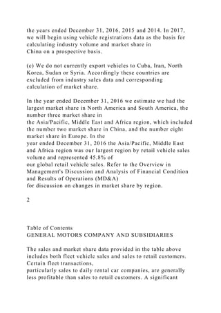 the years ended December 31, 2016, 2015 and 2014. In 2017,
we will begin using vehicle registrations data as the basis for
calculating industry volume and market share in
China on a prospective basis.
(c) We do not currently export vehicles to Cuba, Iran, North
Korea, Sudan or Syria. Accordingly these countries are
excluded from industry sales data and corresponding
calculation of market share.
In the year ended December 31, 2016 we estimate we had the
largest market share in North America and South America, the
number three market share in
the Asia/Pacific, Middle East and Africa region, which included
the number two market share in China, and the number eight
market share in Europe. In the
year ended December 31, 2016 the Asia/Pacific, Middle East
and Africa region was our largest region by retail vehicle sales
volume and represented 45.8% of
our global retail vehicle sales. Refer to the Overview in
Management's Discussion and Analysis of Financial Condition
and Results of Operations (MD&A)
for discussion on changes in market share by region.
2
Table of Contents
GENERAL MOTORS COMPANY AND SUBSIDIARIES
The sales and market share data provided in the table above
includes both fleet vehicle sales and sales to retail customers.
Certain fleet transactions,
particularly sales to daily rental car companies, are generally
less profitable than sales to retail customers. A significant
 