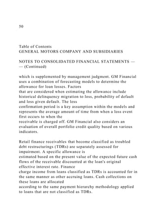 50
Table of Contents
GENERAL MOTORS COMPANY AND SUBSIDIARIES
NOTES TO CONSOLIDATED FINANCIAL STATEMENTS —
— (Continued)
which is supplemented by management judgment. GM Financial
uses a combination of forecasting models to determine the
allowance for loan losses. Factors
that are considered when estimating the allowance include
historical delinquency migration to loss, probability of default
and loss given default. The loss
confirmation period is a key assumption within the models and
represents the average amount of time from when a loss event
first occurs to when the
receivable is charged off. GM Financial also considers an
evaluation of overall portfolio credit quality based on various
indicators.
Retail finance receivables that become classified as troubled
debt restructurings (TDRs) are separately assessed for
impairment. A specific allowance is
estimated based on the present value of the expected future cash
flows of the receivable discounted at the loan's original
effective interest rate. Finance
charge income from loans classified as TDRs is accounted for in
the same manner as other accruing loans. Cash collections on
these loans are allocated
according to the same payment hierarchy methodology applied
to loans that are not classified as TDRs.
 