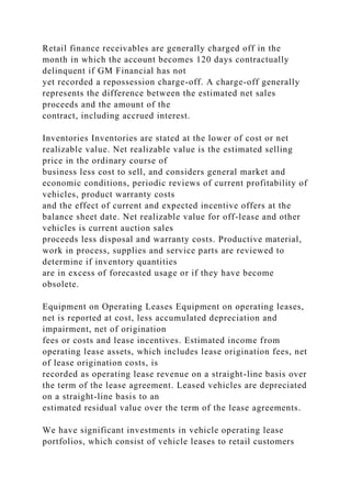 Retail finance receivables are generally charged off in the
month in which the account becomes 120 days contractually
delinquent if GM Financial has not
yet recorded a repossession charge-off. A charge-off generally
represents the difference between the estimated net sales
proceeds and the amount of the
contract, including accrued interest.
Inventories Inventories are stated at the lower of cost or net
realizable value. Net realizable value is the estimated selling
price in the ordinary course of
business less cost to sell, and considers general market and
economic conditions, periodic reviews of current profitability of
vehicles, product warranty costs
and the effect of current and expected incentive offers at the
balance sheet date. Net realizable value for off-lease and other
vehicles is current auction sales
proceeds less disposal and warranty costs. Productive material,
work in process, supplies and service parts are reviewed to
determine if inventory quantities
are in excess of forecasted usage or if they have become
obsolete.
Equipment on Operating Leases Equipment on operating leases,
net is reported at cost, less accumulated depreciation and
impairment, net of origination
fees or costs and lease incentives. Estimated income from
operating lease assets, which includes lease origination fees, net
of lease origination costs, is
recorded as operating lease revenue on a straight-line basis over
the term of the lease agreement. Leased vehicles are depreciated
on a straight-line basis to an
estimated residual value over the term of the lease agreements.
We have significant investments in vehicle operating lease
portfolios, which consist of vehicle leases to retail customers
 