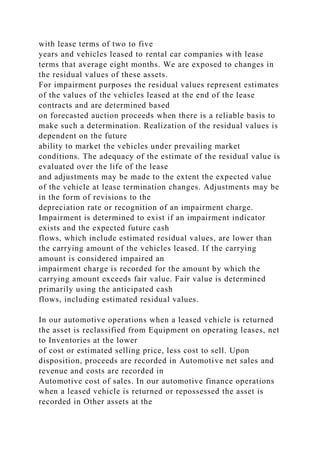 with lease terms of two to five
years and vehicles leased to rental car companies with lease
terms that average eight months. We are exposed to changes in
the residual values of these assets.
For impairment purposes the residual values represent estimates
of the values of the vehicles leased at the end of the lease
contracts and are determined based
on forecasted auction proceeds when there is a reliable basis to
make such a determination. Realization of the residual values is
dependent on the future
ability to market the vehicles under prevailing market
conditions. The adequacy of the estimate of the residual value is
evaluated over the life of the lease
and adjustments may be made to the extent the expected value
of the vehicle at lease termination changes. Adjustments may be
in the form of revisions to the
depreciation rate or recognition of an impairment charge.
Impairment is determined to exist if an impairment indicator
exists and the expected future cash
flows, which include estimated residual values, are lower than
the carrying amount of the vehicles leased. If the carrying
amount is considered impaired an
impairment charge is recorded for the amount by which the
carrying amount exceeds fair value. Fair value is determined
primarily using the anticipated cash
flows, including estimated residual values.
In our automotive operations when a leased vehicle is returned
the asset is reclassified from Equipment on operating leases, net
to Inventories at the lower
of cost or estimated selling price, less cost to sell. Upon
disposition, proceeds are recorded in Automotive net sales and
revenue and costs are recorded in
Automotive cost of sales. In our automotive finance operations
when a leased vehicle is returned or repossessed the asset is
recorded in Other assets at the
 
