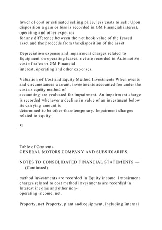 lower of cost or estimated selling price, less costs to sell. Upon
disposition a gain or loss is recorded in GM Financial interest,
operating and other expenses
for any difference between the net book value of the leased
asset and the proceeds from the disposition of the asset.
Depreciation expense and impairment charges related to
Equipment on operating leases, net are recorded in Automotive
cost of sales or GM Financial
interest, operating and other expenses.
Valuation of Cost and Equity Method Investments When events
and circumstances warrant, investments accounted for under the
cost or equity method of
accounting are evaluated for impairment. An impairment charge
is recorded whenever a decline in value of an investment below
its carrying amount is
determined to be other-than-temporary. Impairment charges
related to equity
51
Table of Contents
GENERAL MOTORS COMPANY AND SUBSIDIARIES
NOTES TO CONSOLIDATED FINANCIAL STATEMENTS —
— (Continued)
method investments are recorded in Equity income. Impairment
charges related to cost method investments are recorded in
Interest income and other non-
operating income, net.
Property, net Property, plant and equipment, including internal
 