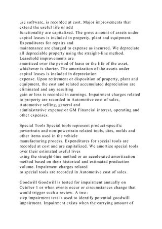 use software, is recorded at cost. Major improvements that
extend the useful life or add
functionality are capitalized. The gross amount of assets under
capital leases is included in property, plant and equipment.
Expenditures for repairs and
maintenance are charged to expense as incurred. We depreciate
all depreciable property using the straight-line method.
Leasehold improvements are
amortized over the period of lease or the life of the asset,
whichever is shorter. The amortization of the assets under
capital leases is included in depreciation
expense. Upon retirement or disposition of property, plant and
equipment, the cost and related accumulated depreciation are
eliminated and any resulting
gain or loss is recorded in earnings. Impairment charges related
to property are recorded in Automotive cost of sales,
Automotive selling, general and
administrative expense or GM Financial interest, operating and
other expenses.
Special Tools Special tools represent product-specific
powertrain and non-powertrain related tools, dies, molds and
other items used in the vehicle
manufacturing process. Expenditures for special tools are
recorded at cost and are capitalized. We amortize special tools
over their estimated useful lives
using the straight-line method or an accelerated amortization
method based on their historical and estimated production
volume. Impairment charges related
to special tools are recorded in Automotive cost of sales.
Goodwill Goodwill is tested for impairment annually on
October 1 or when events occur or circumstances change that
would trigger such a review. A two-
step impairment test is used to identify potential goodwill
impairment. Impairment exists when the carrying amount of
 