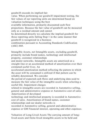 goodwill exceeds its implied fair
value. When performing our goodwill impairment testing, the
fair values of our reporting units are determined based on
valuation techniques using the best
available information, primarily discounted cash flow
projections. Because the fair value of goodwill can be measured
only as a residual amount and cannot
be determined directly we calculate the implied goodwill for
those reporting units failing Step 1 in the same manner that
goodwill is recognized in a business
combination pursuant to Accounting Standards Codification
(ASC) 805.
Intangible Assets, net Intangible assets, excluding goodwill,
primarily include brand names, technology and intellectual
property, customer relationships
and dealer networks. Intangible assets are amortized on a
straight-line or an accelerated method of amortization over their
estimated useful lives. An
accelerated amortization method reflecting the pattern in which
the asset will be consumed is utilized if that pattern can be
reliably determined. We consider
the period of expected cash flows and underlying data used to
measure the fair value of the intangible assets when selecting a
useful life. Impairment charges
related to intangible assets are recorded in Automotive selling,
general and administrative expense or Automotive cost of sales.
Amortization of developed
technology and intellectual property is recorded in Automotive
cost of sales. Amortization of brand names, customer
relationships and our dealer networks is
recorded in Automotive selling, general and administrative
expense or GM Financial interest, operating and other expenses.
Valuation of Long-Lived Assets The carrying amount of long-
lived assets and finite-lived intangible assets to be held and
 