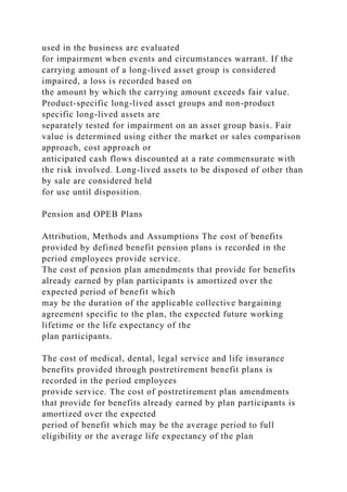 used in the business are evaluated
for impairment when events and circumstances warrant. If the
carrying amount of a long-lived asset group is considered
impaired, a loss is recorded based on
the amount by which the carrying amount exceeds fair value.
Product-specific long-lived asset groups and non-product
specific long-lived assets are
separately tested for impairment on an asset group basis. Fair
value is determined using either the market or sales comparison
approach, cost approach or
anticipated cash flows discounted at a rate commensurate with
the risk involved. Long-lived assets to be disposed of other than
by sale are considered held
for use until disposition.
Pension and OPEB Plans
Attribution, Methods and Assumptions The cost of benefits
provided by defined benefit pension plans is recorded in the
period employees provide service.
The cost of pension plan amendments that provide for benefits
already earned by plan participants is amortized over the
expected period of benefit which
may be the duration of the applicable collective bargaining
agreement specific to the plan, the expected future working
lifetime or the life expectancy of the
plan participants.
The cost of medical, dental, legal service and life insurance
benefits provided through postretirement benefit plans is
recorded in the period employees
provide service. The cost of postretirement plan amendments
that provide for benefits already earned by plan participants is
amortized over the expected
period of benefit which may be the average period to full
eligibility or the average life expectancy of the plan
 