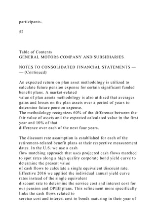participants.
52
Table of Contents
GENERAL MOTORS COMPANY AND SUBSIDIARIES
NOTES TO CONSOLIDATED FINANCIAL STATEMENTS —
— (Continued)
An expected return on plan asset methodology is utilized to
calculate future pension expense for certain significant funded
benefit plans. A market-related
value of plan assets methodology is also utilized that averages
gains and losses on the plan assets over a period of years to
determine future pension expense.
The methodology recognizes 60% of the difference between the
fair value of assets and the expected calculated value in the first
year and 10% of that
difference over each of the next four years.
The discount rate assumption is established for each of the
retirement-related benefit plans at their respective measurement
dates. In the U.S. we use a cash
flow matching approach that uses projected cash flows matched
to spot rates along a high quality corporate bond yield curve to
determine the present value
of cash flows to calculate a single equivalent discount rate.
Effective 2016 we applied the individual annual yield curve
rates instead of the single equivalent
discount rate to determine the service cost and interest cost for
our pension and OPEB plans. This refinement more specifically
links the cash flows related to
service cost and interest cost to bonds maturing in their year of
 