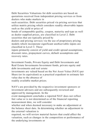 Debt Securities Valuations for debt securities are based on
quotations received from independent pricing services or from
dealers who make markets in
such securities. Debt securities priced via pricing services that
utilize matrix pricing which considers readily observable inputs
such as the yield or price of
bonds of comparable quality, coupon, maturity and type as well
as dealer supplied prices, are classified in Level 2. Debt
securities that are typically priced by
dealers and pricing services via the use of proprietary pricing
models which incorporate significant unobservable inputs are
classified in Level 3. These
inputs primarily consist of yield and credit spread assumptions,
discount rates, prepayment curves, default assumptions and
recovery rates.
Investment Funds, Private Equity and Debt Investments and
Real Estate Investments Investment funds, private equity and
debt investments and real estate
investments are valued based on the Net Asset Value (NAV) per
Share (or its equivalent) as a practical expedient to estimate fair
value due to the absence of
readily available market prices.
NAV's are provided by the respective investment sponsors or
investment advisers and are subsequently reviewed and
approved by management. In the
event management concludes a reported NAV does not reflect
fair value or is not determined as of the financial reporting
measurement date, we will consider
whether and when deemed necessary to make an adjustment at
the balance sheet date. In determining whether an adjustment to
the external valuation is
required, we will review material factors that could affect the
valuation, such as changes in the composition or performance of
the underlying investments or
 