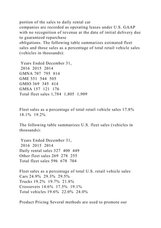 portion of the sales to daily rental car
companies are recorded as operating leases under U.S. GAAP
with no recognition of revenue at the date of initial delivery due
to guaranteed repurchase
obligations. The following table summarizes estimated fleet
sales and those sales as a percentage of total retail vehicle sales
(vehicles in thousands):
Years Ended December 31,
2016 2015 2014
GMNA 707 795 814
GME 551 544 505
GMIO 369 345 414
GMSA 157 121 176
Total fleet sales 1,784 1,805 1,909
Fleet sales as a percentage of total retail vehicle sales 17.8%
18.1% 19.2%
The following table summarizes U.S. fleet sales (vehicles in
thousands):
Years Ended December 31,
2016 2015 2014
Daily rental sales 327 400 449
Other fleet sales 269 278 255
Total fleet sales 596 678 704
Fleet sales as a percentage of total U.S. retail vehicle sales
Cars 24.9% 29.3% 29.5%
Trucks 19.2% 19.7% 21.8%
Crossovers 14.6% 17.5% 19.1%
Total vehicles 19.6% 22.0% 24.0%
Product Pricing Several methods are used to promote our
 