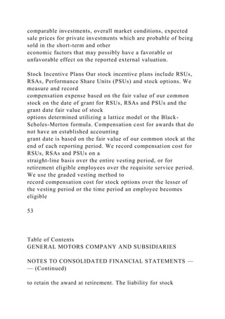 comparable investments, overall market conditions, expected
sale prices for private investments which are probable of being
sold in the short-term and other
economic factors that may possibly have a favorable or
unfavorable effect on the reported external valuation.
Stock Incentive Plans Our stock incentive plans include RSUs,
RSAs, Performance Share Units (PSUs) and stock options. We
measure and record
compensation expense based on the fair value of our common
stock on the date of grant for RSUs, RSAs and PSUs and the
grant date fair value of stock
options determined utilizing a lattice model or the Black-
Scholes-Merton formula. Compensation cost for awards that do
not have an established accounting
grant date is based on the fair value of our common stock at the
end of each reporting period. We record compensation cost for
RSUs, RSAs and PSUs on a
straight-line basis over the entire vesting period, or for
retirement eligible employees over the requisite service period.
We use the graded vesting method to
record compensation cost for stock options over the lesser of
the vesting period or the time period an employee becomes
eligible
53
Table of Contents
GENERAL MOTORS COMPANY AND SUBSIDIARIES
NOTES TO CONSOLIDATED FINANCIAL STATEMENTS —
— (Continued)
to retain the award at retirement. The liability for stock
 