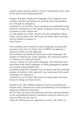 incentive plan awards settled in cash is remeasured to fair value
at the end of each reporting period.
Product Warranty and Recall Campaigns The estimated costs
related to product warranties are accrued at the time products
are sold and are charged to
Automotive cost of sales. These estimates are established using
historical information on the nature, frequency and average cost
of claims of each vehicle line
or each model year of the vehicle line and assumptions about
future activity and events. Revisions are made when necessary
and are based on changes in
these factors.
The estimated costs related to recall campaigns are generally
accrued at the time of vehicle sale in GMNA by applying a
frequency times severity approach
that considers the number of historical recall campaigns, the
number of vehicles per recall campaign, the estimated number
of vehicles to be repaired and the
cost per vehicle for each recall campaign. The estimated costs
associated with recall campaigns in other geographical regions
are accrued when probable and
estimable using the estimated costs of repairs and the estimated
number of vehicles to be repaired. Costs associated with recall
campaigns are charged to
Automotive cost of sales. Revisions are made when necessary
based on changes in these factors.
Income Taxes The liability method is used in accounting for
income taxes. Deferred tax assets and liabilities are recorded for
temporary differences between
the tax basis of assets and liabilities and their reported amounts
in the consolidated financial statements using the statutory tax
rates in effect for the year in
which the differences are expected to reverse. The effect on
 